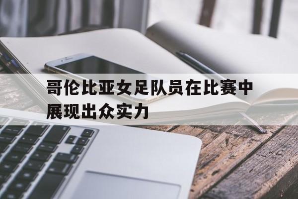 哥伦比亚女足队员在比赛中展现出众实力
